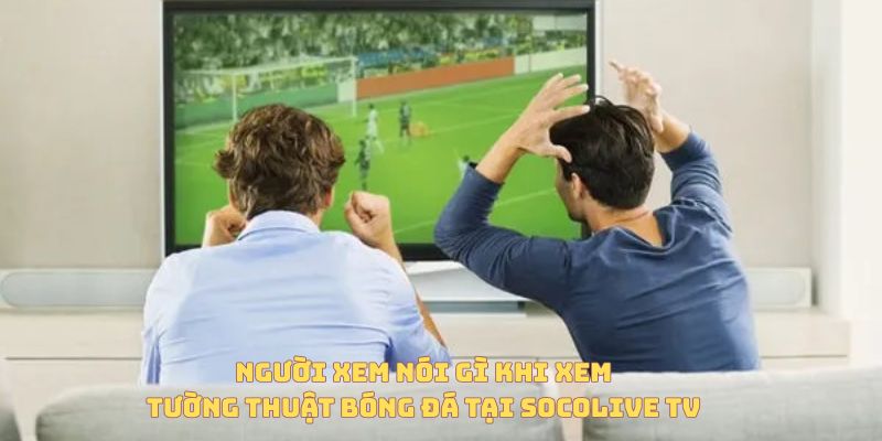 Tường Thuật Trực Tiếp Bóng Đá Là Gì? Vì Sao Ngày Càng Được Ưa Chuộng? 7 Người dùng nói gì khi xem tường thuật trực tiếp bóng đá tại Socolive TV